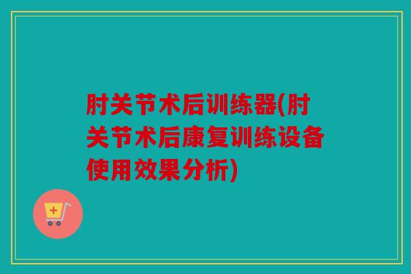 肘关节术后训练器(肘关节术后康复训练设备使用效果分析)