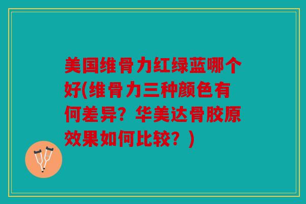 美国维骨力红绿蓝哪个好(维骨力三种颜色有何差异？华美达骨胶原效果如何比较？)