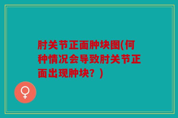 肘关节正面肿块图(何种情况会导致肘关节正面出现肿块？)