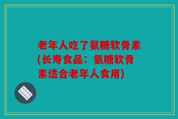 老年人吃了氨糖软骨素(长寿食品：氨糖软骨素适合老年人食用)