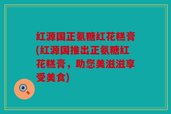 红源国正氨糖红花糕膏(红源国推出正氨糖红花糕膏，助您美滋滋享受美食)
