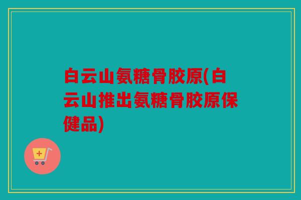 白云山氨糖骨胶原(白云山推出氨糖骨胶原保健品)