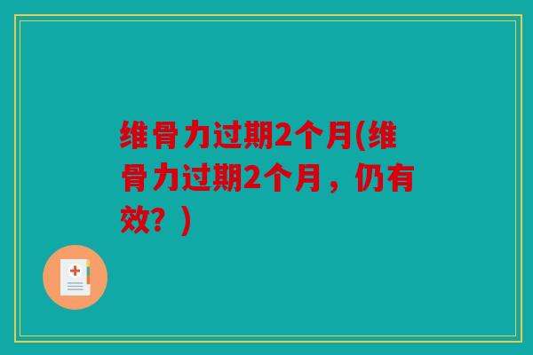 维骨力过期2个月(维骨力过期2个月，仍有效？)