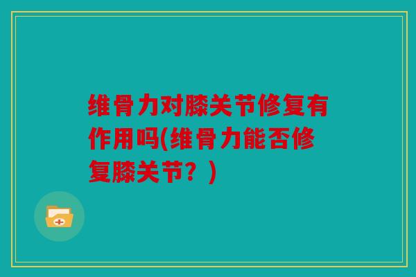 维骨力对膝关节修复有作用吗(维骨力能否修复膝关节？)