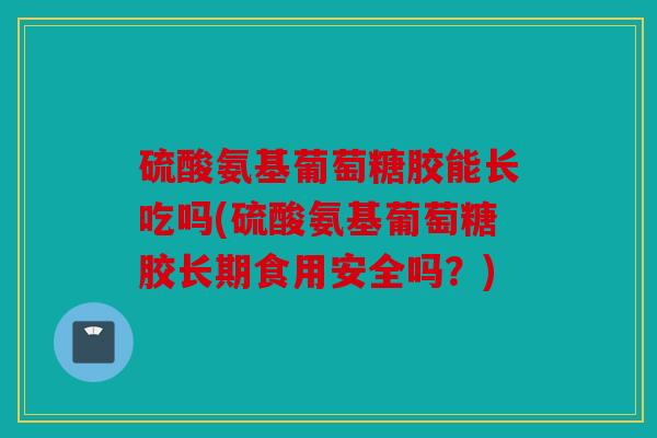 硫酸氨基葡萄糖胶能长吃吗(硫酸氨基葡萄糖胶长期食用安全吗？)