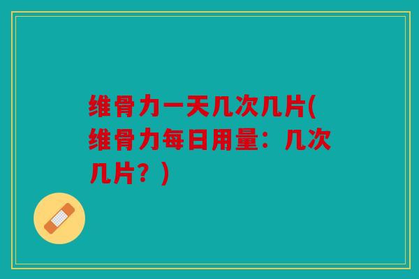 维骨力一天几次几片(维骨力每日用量：几次几片？)
