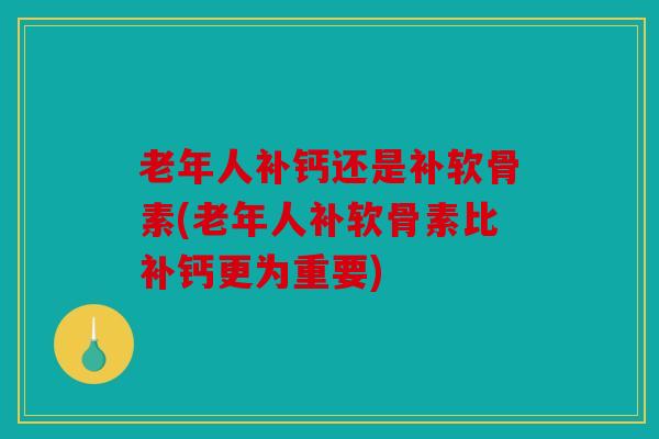 老年人补钙还是补软骨素(老年人补软骨素比补钙更为重要)