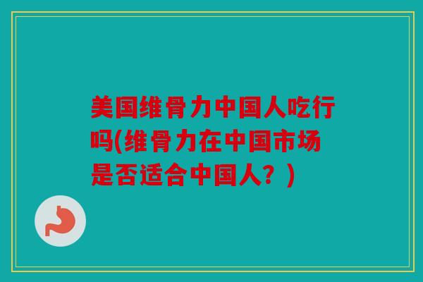 美国维骨力中国人吃行吗(维骨力在中国市场是否适合中国人？)