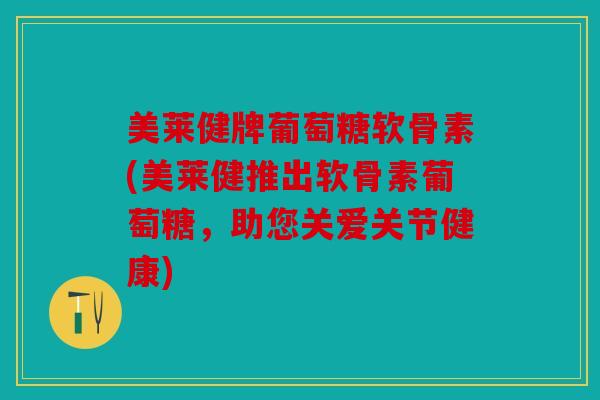 美莱健牌葡萄糖软骨素(美莱健推出软骨素葡萄糖，助您关爱关节健康)