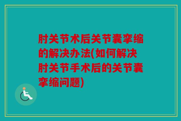 肘关节术后关节囊挛缩的解决办法(如何解决肘关节手术后的关节囊挛缩问题)