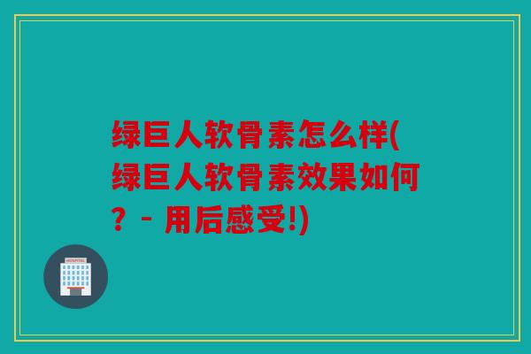 绿巨人软骨素怎么样(绿巨人软骨素效果如何？- 用后感受!)