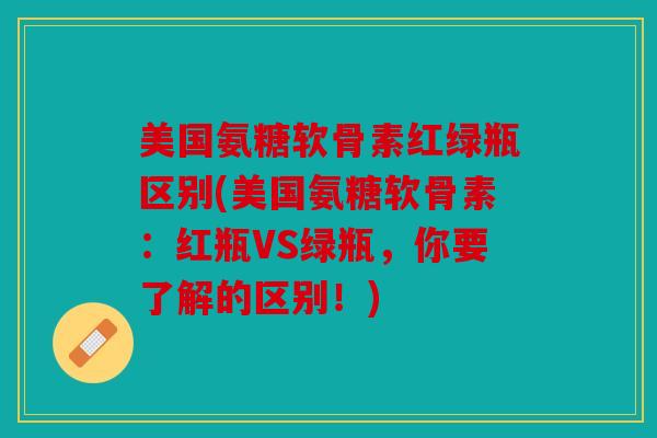 美国氨糖软骨素红绿瓶区别(美国氨糖软骨素：红瓶VS绿瓶，你要了解的区别！)