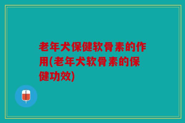 老年犬保健软骨素的作用(老年犬软骨素的保健功效)