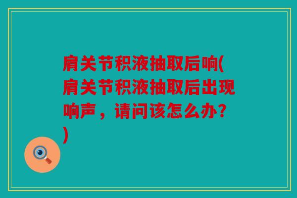 肩关节积液抽取后响(肩关节积液抽取后出现响声，请问该怎么办？)