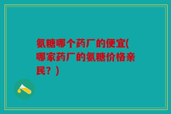 氨糖哪个药厂的便宜(哪家药厂的氨糖价格亲民？)