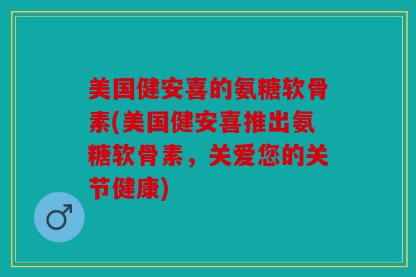 美国健安喜的氨糖软骨素(美国健安喜推出氨糖软骨素，关爱您的关节健康)