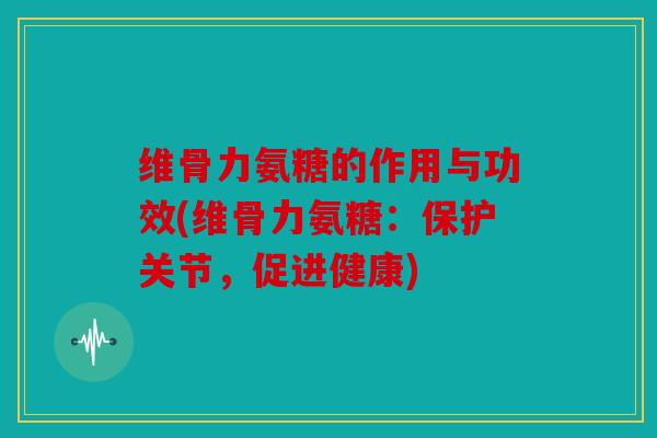 维骨力氨糖的作用与功效(维骨力氨糖：保护关节，促进健康)