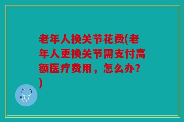 老年人换关节花费(老年人更换关节需支付高额医疗费用，怎么办？)