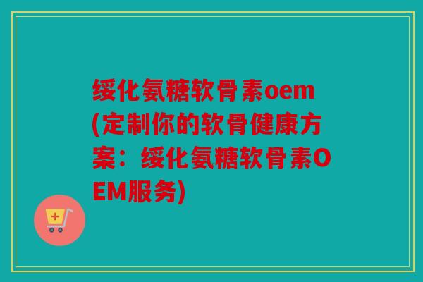 绥化氨糖软骨素oem(定制你的软骨健康方案：绥化氨糖软骨素OEM服务)