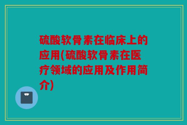 硫酸软骨素在临床上的应用(硫酸软骨素在医疗领域的应用及作用简介)