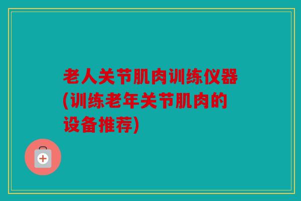 老人关节肌肉训练仪器(训练老年关节肌肉的设备推荐)