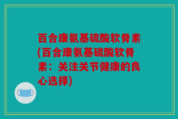 百合康氨基硫酸软骨素(百合康氨基硫酸软骨素：关注关节健康的良心选择)
