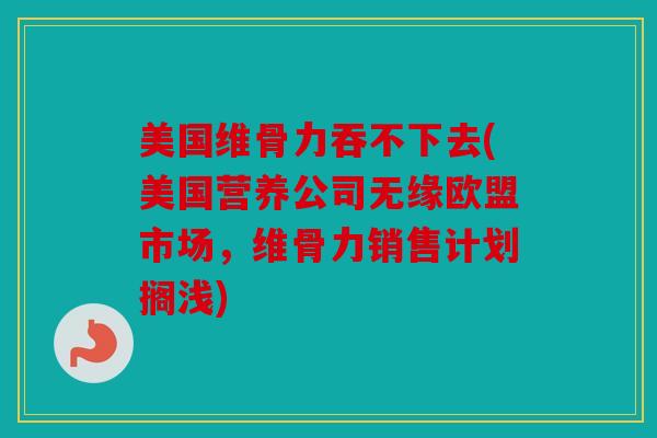 美国维骨力吞不下去(美国营养公司无缘欧盟市场，维骨力销售计划搁浅)