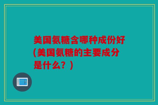 美国氨糖含哪种成份好(美国氨糖的主要成分是什么？)