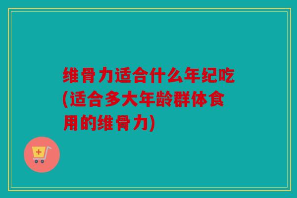 维骨力适合什么年纪吃(适合多大年龄群体食用的维骨力)