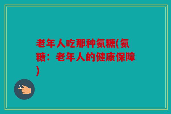 老年人吃那种氨糖(氨糖：老年人的健康保障)