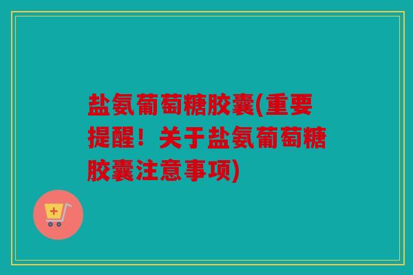 盐氨葡萄糖胶囊(重要提醒！关于盐氨葡萄糖胶囊注意事项)