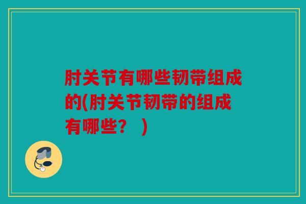 肘关节有哪些韧带组成的(肘关节韧带的组成有哪些？ )