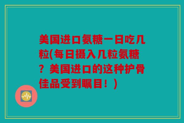 美国进口氨糖一日吃几粒(每日摄入几粒氨糖？美国进口的这种护骨佳品受到瞩目！)