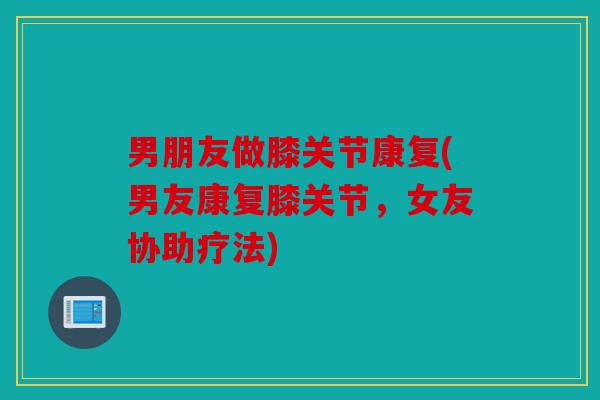 男朋友做膝关节康复(男友康复膝关节，女友协助疗法)