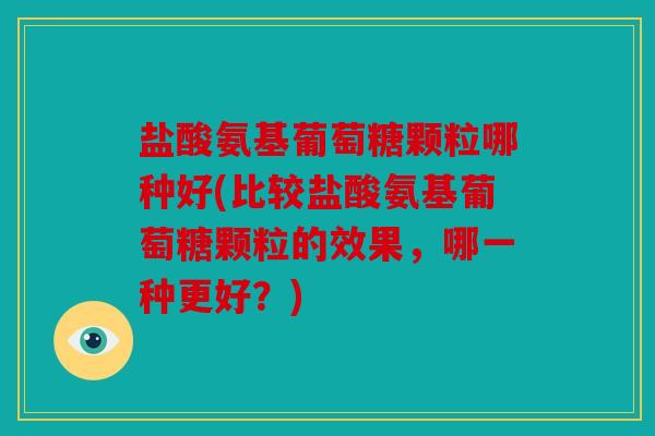盐酸氨基葡萄糖颗粒哪种好(比较盐酸氨基葡萄糖颗粒的效果，哪一种更好？)
