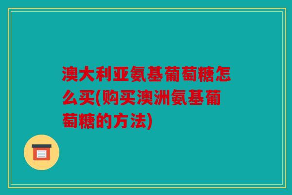 澳大利亚氨基葡萄糖怎么买(购买澳洲氨基葡萄糖的方法)