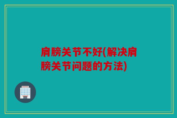 肩膀关节不好(解决肩膀关节问题的方法)