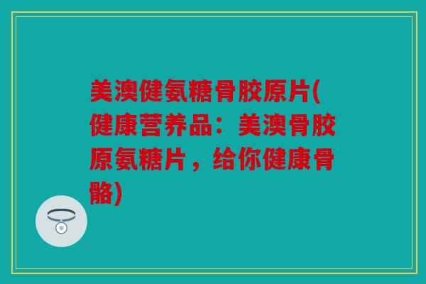 美澳健氨糖骨胶原片(健康营养品：美澳骨胶原氨糖片，给你健康骨骼)