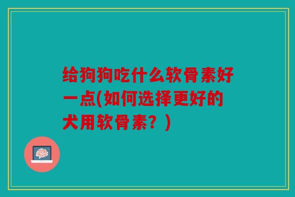 给狗狗吃什么软骨素好一点(如何选择更好的犬用软骨素？)