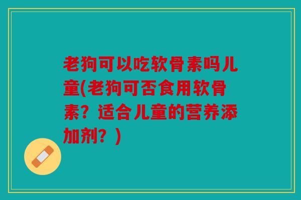 老狗可以吃软骨素吗儿童(老狗可否食用软骨素？适合儿童的营养添加剂？)