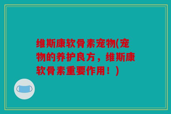 维斯康软骨素宠物(宠物的养护良方，维斯康软骨素重要作用！)