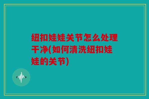 纽扣娃娃关节怎么处理干净(如何清洗纽扣娃娃的关节)