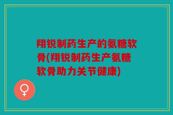 翔锐制药生产的氨糖软骨(翔锐制药生产氨糖软骨助力关节健康)