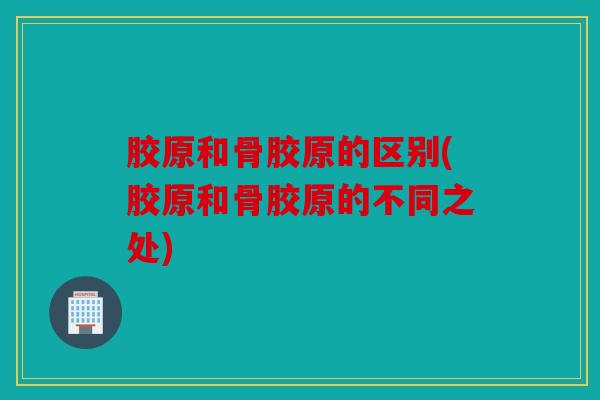 胶原和骨胶原的区别(胶原和骨胶原的不同之处)