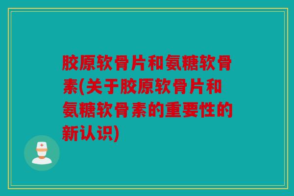 胶原软骨片和氨糖软骨素(关于胶原软骨片和氨糖软骨素的重要性的新认识)