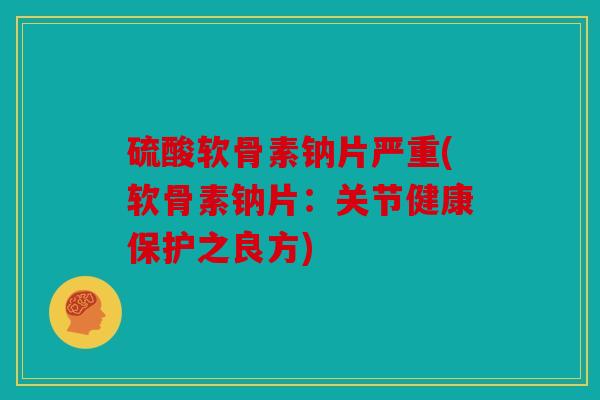 硫酸软骨素钠片严重(软骨素钠片：关节健康保护之良方)