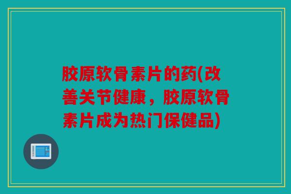 胶原软骨素片的药(改善关节健康，胶原软骨素片成为热门保健品)
