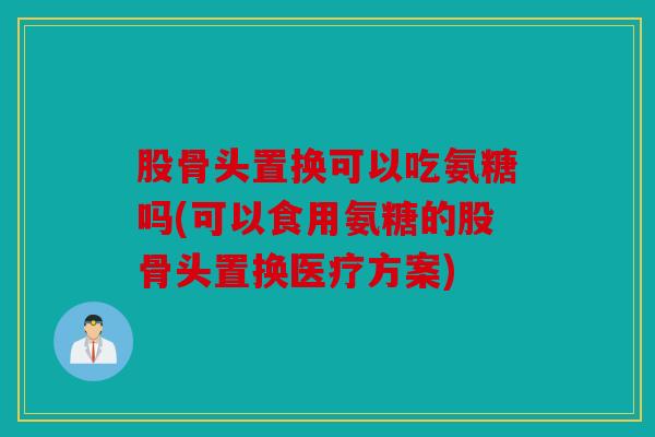 股骨头置换可以吃氨糖吗(可以食用氨糖的股骨头置换医疗方案)