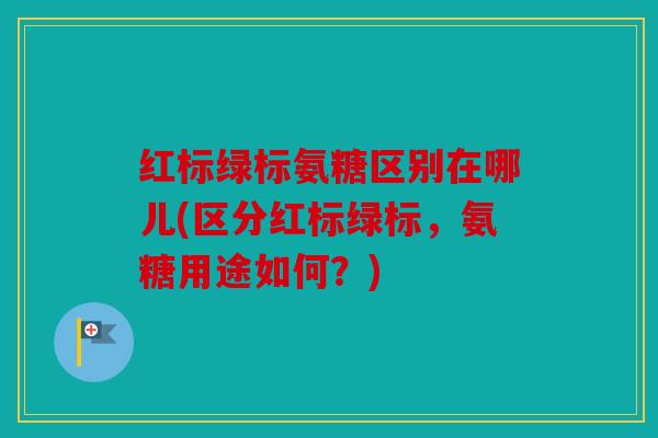 红标绿标氨糖区别在哪儿(区分红标绿标，氨糖用途如何？)