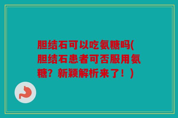 胆结石可以吃氨糖吗(胆结石患者可否服用氨糖？新颖解析来了！)